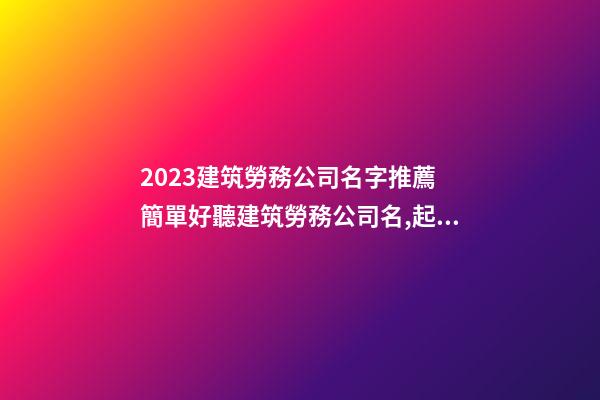 2023建筑勞務公司名字推薦 簡單好聽建筑勞務公司名,起名之家-第1張-公司起名-玄機派
